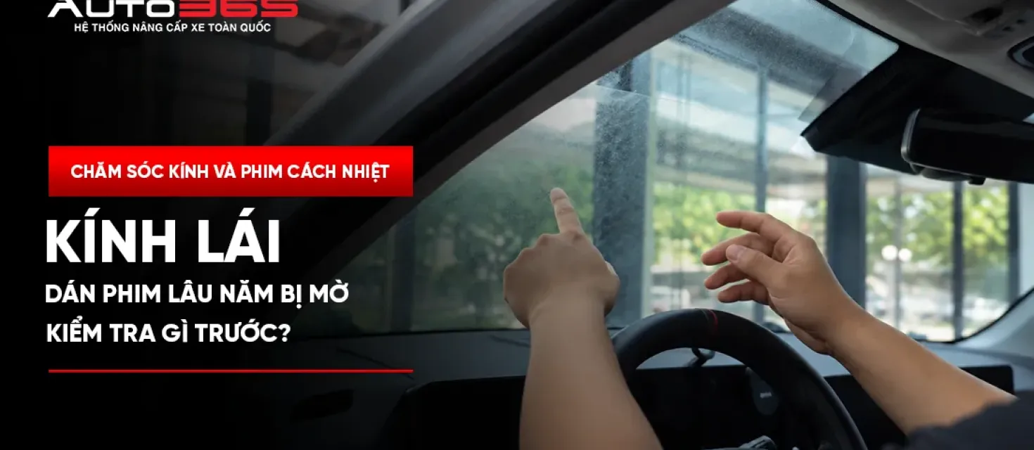 Kính lái dán phim lâu năm bị mờ: Kiểm tra gì trước?