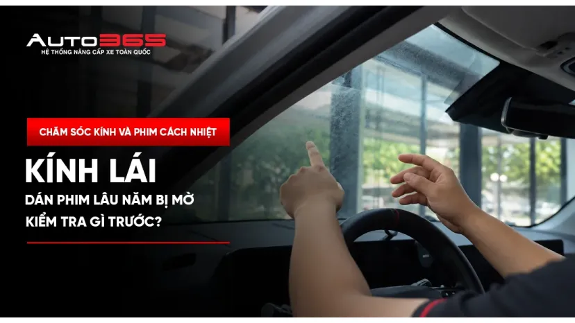 Kính lái dán phim lâu năm bị mờ: Kiểm tra gì trước?
